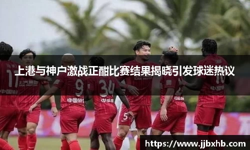 上港与神户激战正酣比赛结果揭晓引发球迷热议